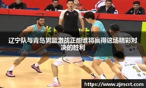 辽宁队与青岛男篮激战正酣谁将赢得这场精彩对决的胜利